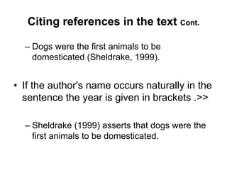 Citing references in the text Cont.
– Dogs were the first animals to be
domesticated (Sheldrake, 1999).
• If the author's name occurs naturally in the
sentence the year is given in brackets .>>
– Sheldrake (1999) asserts that dogs were the
first animals to be domesticated.
 