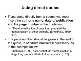 Using direct quotes
• If you quote directly from a source you must
insert the author’s name, date of publication
and the page number of the quotation.
– ‘The domestication of dogs long predated the
domestication of other animals.’ (Sheldrake, 1999,
p.5).
• The page number should be given at the end of
the quote, in separate brackets if necessary, as
in the example below.
– Sheldrake (1999) asserts that the ‘domestication of
dogs long predated that of other animals.’ (p.15).
 