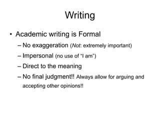 Writing
• Academic writing is Formal
– No exaggeration (Not: extremely important)
– Impersonal (no use of “I am”)
– Direct to the meaning
– No final judgment!! Always allow for arguing and
accepting other opinions!!
 