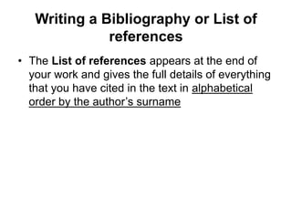 Writing a Bibliography or List of
references
• The List of references appears at the end of
your work and gives the full details of everything
that you have cited in the text in alphabetical
order by the author’s surname
 