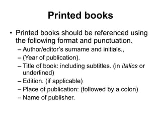 Printed books
• Printed books should be referenced using
the following format and punctuation.
– Author/editor’s surname and initials.,
– (Year of publication).
– Title of book: including subtitles. (in italics or
underlined)
– Edition. (if applicable)
– Place of publication: (followed by a colon)
– Name of publisher.
 