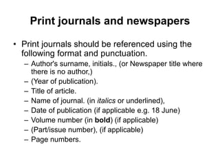 Print journals and newspapers
• Print journals should be referenced using the
following format and punctuation.
– Author's surname, initials., (or Newspaper title where
there is no author,)
– (Year of publication).
– Title of article.
– Name of journal. (in italics or underlined),
– Date of publication (if applicable e.g. 18 June)
– Volume number (in bold) (if applicable)
– (Part/issue number), (if applicable)
– Page numbers.
 