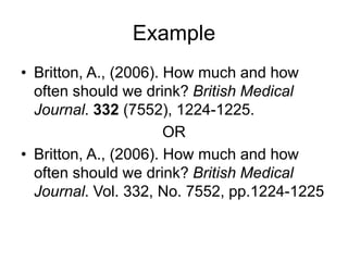 Example
• Britton, A., (2006). How much and how
often should we drink? British Medical
Journal. 332 (7552), 1224-1225.
OR
• Britton, A., (2006). How much and how
often should we drink? British Medical
Journal. Vol. 332, No. 7552, pp.1224-1225
 