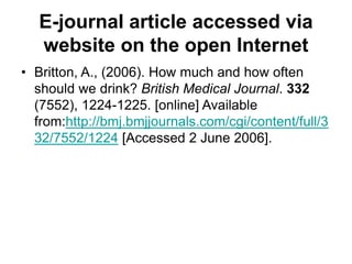 E-journal article accessed via
website on the open Internet
• Britton, A., (2006). How much and how often
should we drink? British Medical Journal. 332
(7552), 1224-1225. [online] Available
from:http://bmj.bmjjournals.com/cgi/content/full/3
32/7552/1224 [Accessed 2 June 2006].
 