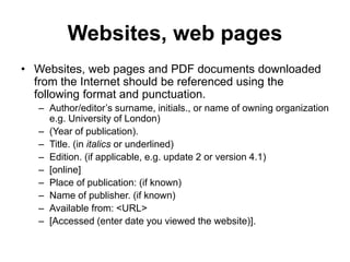 Websites, web pages
• Websites, web pages and PDF documents downloaded
from the Internet should be referenced using the
following format and punctuation.
– Author/editor’s surname, initials., or name of owning organization
e.g. University of London)
– (Year of publication).
– Title. (in italics or underlined)
– Edition. (if applicable, e.g. update 2 or version 4.1)
– [online]
– Place of publication: (if known)
– Name of publisher. (if known)
– Available from: <URL>
– [Accessed (enter date you viewed the website)].
 