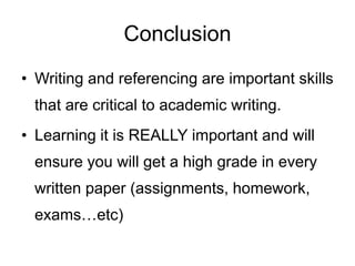 Conclusion
• Writing and referencing are important skills
that are critical to academic writing.
• Learning it is REALLY important and will
ensure you will get a high grade in every
written paper (assignments, homework,
exams…etc)
 