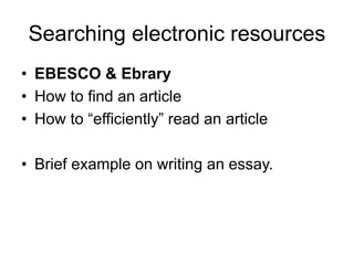 Searching electronic resources
• EBESCO & Ebrary
• How to find an article
• How to “efficiently” read an article
• Brief example on writing an essay.
 