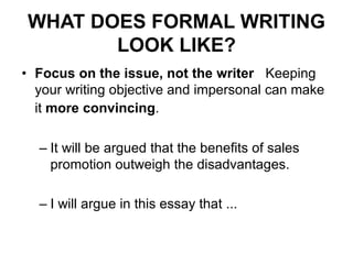 WHAT DOES FORMAL WRITING
LOOK LIKE?
• Focus on the issue, not the writer Keeping
your writing objective and impersonal can make
it more convincing.
– It will be argued that the benefits of sales
promotion outweigh the disadvantages.
– I will argue in this essay that ...
 