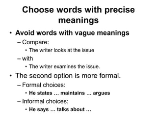 Choose words with precise
meanings
• Avoid words with vague meanings
– Compare:
• The writer looks at the issue
– with
• The writer examines the issue.
• The second option is more formal.
– Formal choices:
• He states … maintains … argues
– Informal choices:
• He says … talks about …
 