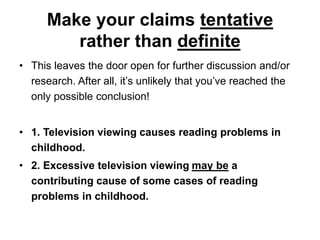 Make your claims tentative
rather than definite
• This leaves the door open for further discussion and/or
research. After all, it’s unlikely that you’ve reached the
only possible conclusion!
• 1. Television viewing causes reading problems in
childhood.
• 2. Excessive television viewing may be a
contributing cause of some cases of reading
problems in childhood.
 