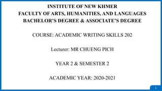 1
INSTITUTE OF NEW KHMER
FACULTY OF ARTS, HUMANITIES, AND LANGUAGES
BACHELOR’S DEGREE & ASSOCIATE’S DEGREE
COURSE: ACADEMIC WRITING SKILLS 202
Lecturer: MR CHUENG PICH
YEAR 2 & SEMESTER 2
ACADEMIC YEAR: 2020-2021
 