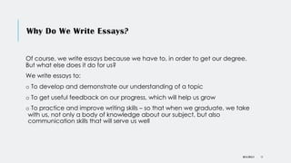 Why Do We Write Essays?
Of course, we write essays because we have to, in order to get our degree.
But what else does it do for us?
We write essays to:
o To develop and demonstrate our understanding of a topic
o To get useful feedback on our progress, which will help us grow
o To practice and improve writing skills – so that when we graduate, we take
with us, not only a body of knowledge about our subject, but also
communication skills that will serve us well
DR KJ REILLY 11
 