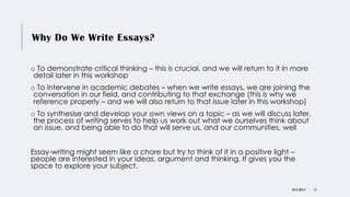 Why Do We Write Essays?
o To demonstrate critical thinking – this is crucial, and we will return to it in more
detail later in this workshop
o To intervene in academic debates – when we write essays, we are joining the
conversation in our field, and contributing to that exchange (this is why we
reference properly – and we will also return to that issue later in this workshop)
o To synthesise and develop your own views on a topic – as we will discuss later,
the process of writing serves to help us work out what we ourselves think about
an issue, and being able to do that will serve us, and our communities, well
Essay-writing might seem like a chore but try to think of it in a positive light –
people are interested in your ideas, argument and thinking. It gives you the
space to explore your subject.
DR KJ REILLY 12
 