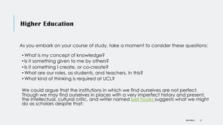 Higher Education
As you embark on your course of study, take a moment to consider these questions:
• What is my concept of knowledge?
• Is it something given to me by others?
• Is it something I create, or co-create?
• What are our roles, as students, and teachers, in this?
• What kind of thinking is required at UCL?
We could argue that the institutions in which we find ourselves are not perfect.
Though we may find ourselves in places with a very imperfect history and present,
the intellectual, cultural critic, and writer named bell hooks suggests what we might
do as scholars despite that:
DR KJ REILLY 13
 