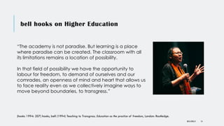 bell hooks on Higher Education
DR KJ REILLY 14
“The academy is not paradise. But learning is a place
where paradise can be created. The classroom with all
its limitations remains a location of possibility.
In that field of possibility we have the opportunity to
labour for freedom, to demand of ourselves and our
comrades, an openness of mind and heart that allows us
to face reality even as we collectively imagine ways to
move beyond boundaries, to transgress.”
(hooks 1994: 207) hooks, bell (1994) Teaching to Transgress. Education as the practice of freedom, London: Routledge.
 