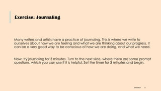 Exercise: Journaling
DR KJ REILLY 15
Many writers and artists have a practice of journaling. This is where we write to
ourselves about how we are feeling and what we are thinking about our progress. It
can be a very good way to be conscious of how we are doing, and what we need.
Now, try journaling for 3 minutes. Turn to the next slide, where there are some prompt
questions, which you can use if it is helpful. Set the timer for 3 minutes and begin.
 