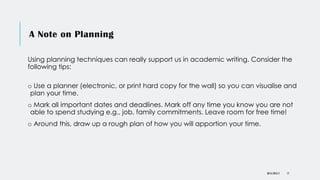 A Note on Planning
Using planning techniques can really support us in academic writing. Consider the
following tips:
o Use a planner (electronic, or print hard copy for the wall) so you can visualise and
plan your time.
o Mark all important dates and deadlines. Mark off any time you know you are not
able to spend studying e.g., job, family commitments. Leave room for free time!
o Around this, draw up a rough plan of how you will apportion your time.
DR KJ REILLY 17
 