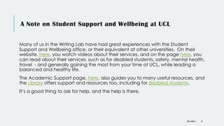 A Note on Student Support and Wellbeing at UCL
Many of us in the Writing Lab have had great experiences with the Student
Support and Wellbeing office, or their equivalent at other universities. On their
website, here, you watch videos about their services, and on the page here, you
can read about their services, such as for disabled students, safety, mental health,
travel - and generally gaining the most from your time at UCL, while leading a
balanced and healthy life.
The Academic Support page, here, also guides you to many useful resources, and
the Library offers support and resources too, including for disabled students.
It’s a good thing to ask for help, and the help is there.
DR KJ REILLY 19
 