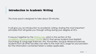 DR KJ REILLY 2
Introduction to Academic Writing
This study pack is designed to take about 50 minutes.
It will give you an introduction to academic writing, sharing the most important
principles that will guide you through writing during your degree at UCL.
It was put together by the Writing Lab, which is the section of the
Academic Communication Centre (ACC) that serves students from Bartlett;
Psychology & Language Sciences; Arts, Humanities, Social & Historical Sciences.
Students from all other faculties can refer to the main ACC page for your provision.
But the information contained herein is widely applicable.
 