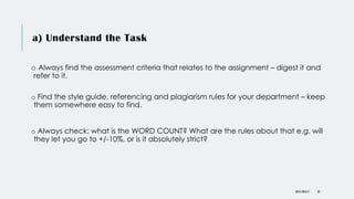 a) Understand the Task
o Always find the assessment criteria that relates to the assignment – digest it and
refer to it.
o Find the style guide, referencing and plagiarism rules for your department – keep
them somewhere easy to find.
o Always check: what is the WORD COUNT? What are the rules about that e.g. will
they let you go to +/-10%, or is it absolutely strict?
DR KJ REILLY 23
 