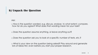 b) Unpack the Question
Ask:
o How is the question worded, e.g. discuss, analyse, to what extent, compare,
how far do you agree? What does that wording mean for your task?
o Does the question assume anything, or leave anything out?
o Does the question ask you to look at a specific number of texts, etc.?
o What is your view on the question being asked? Play around and generate
lots of ideas first, even before you start your proper research.
DR KJ REILLY 24
 
