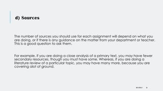 d) Sources
The number of sources you should use for each assignment will depend on what you
are doing, or if there is any guidance on the matter from your department or teacher.
This is a good question to ask them.
For example, if you are doing a close analysis of a primary text, you may have fewer
secondary resources, though you must have some. Whereas, if you are doing a
literature review of a particular topic, you may have many more, because you are
covering alot of ground.
DR KJ REILLY 26
 