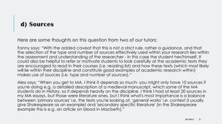 d) Sources
Here are some thoughts on this question from two of our tutors:
Fanny says: “With the added caveat that this is not a strict rule, rather a guidance, and that
the selection of the type and number of sources effectively used within your research lies within
the assessment and understanding of the researcher - in this case the student her/himself. It
could also be helpful to refer or motivate students to look carefully at the academic texts they
are encouraged to read in their courses (i.e. reading list) and how these texts (which most likely
will lie within their discipline and constitute good examples of academic research within)
makes use of sources (i.e. type and number of sources).“
Alex says: “When you get to MA, I think it depends so much- you might only have 10 sources if
you're doing e.g. a detailed description of a medieval manuscript, which some of the MA
students do in History, so it depends heavily on the discipline. I think I had at least 20 sources in
my MA essays, but those were literature ones, but I think what's most importance is a balance
between 'primary sources' i.e. the texts you're looking at, 'general works' i.e. context (I usually
give Shakespeare as an example) and 'secondary specific literature' (in the Shakespeare
example this is e.g. an article on blood in Macbeth).”
DR KJ REILLY 27
 