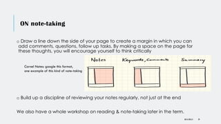 ON note-taking
o Draw a line down the side of your page to create a margin in which you can
add comments, questions, follow up tasks. By making a space on the page for
these thoughts, you will encourage yourself to think critically
DR KJ REILLY 29
Cornel Notes: google this format,
one example of this kind of note-taking
o Build up a discipline of reviewing your notes regularly, not just at the end
We also have a whole workshop on reading & note-taking later in the term.
 