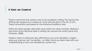 A Note on Context
DR KJ REILLY 3
There is more that one correct way to do academic writing. The advice the
Writing Lab will give you is based on what will work best in the UK, at UCL.
These conventions are based on the rhetorical traditions here.
There are other equally valid styles and systems for other contexts. Research
has shown that rhetorical styles in writing vary around the world (Jarvis and
Pavlenko, 2008).
Indeed, styles of writing are also affected by your own discipline / subject
area e.g. science, law, humanities – so inflect what you learn here with your
understanding of your own disciplinary context too.
 