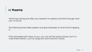 e) Mapping
DR KJ REILLY 30
Mind-map during and after your research to explore and think through what
you’ve found.
The following three slides explain and give examples of what mind-mapping
is.
If the examples look messy to you, you can do the same process, but in a
more linear fashion, such as using rows and columns in Excel.
 