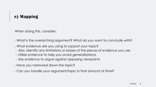 e) Mapping
DR KJ REILLY 34
When doing this, consider:
o What is the overarching argument? What do you want to conclude with?
o What evidence are you using to support your topic?
o Also, Identify any limitations or biases of the pieces of evidence you use
o Utilize evidence to help you avoid generalizations
o Use evidence to argue against opposing viewpoints
o Have you narrowed down the topic?
o Can you handle your argument/topic in that amount of time?
 