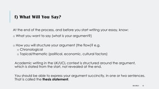 f) What Will You Say?
At the end of the process, and before you start writing your essay, know:
o What you want to say (what is your argument?)
o How you will structure your argument (the flow)? e.g.
o Chronological
o Topical/thematic (political, economic, cultural factors)
Academic writing in the UK/UCL context is structured around the argument,
which is stated from the start, not revealed at the end.
You should be able to express your argument succinctly, in one or two sentences.
That is called the thesis statement.
DR KJ REILLY 35
 