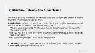 a) Structure: Introduction & Conclusion
We have a whole workshop on introductions and conclusions later in the term,
but for now, make sure you do this:
Introduction - define your approach to the topic and outline the areas you will
discuss. Make sure you cover these three things:
• What is your argument? What is your overall thesis/response? (include the
thesis statement)
• Do you need to define any terms or set any parameters (e.g. chronological,
geographical)?
• How you are going to structure your argument.
Conclusion - should bring together the main ideas from the analysis, and put
forward your perspective on the topic.
DR KJ REILLY 37
 