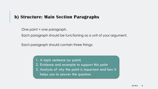 b) Structure: Main Section Paragraphs
One point = one paragraph.
Each paragraph should be functioning as a unit of your argument.
Each paragraph should contain three things:
DR KJ REILLY
1. A topic sentence (or point)
2. Evidence and example to support this point
3. Analysis of why the point is important and how it
helps you to answer the question
38
 