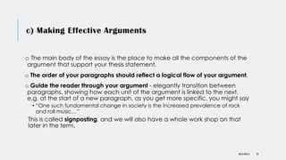 c) Making Effective Arguments
o The main body of the essay is the place to make all the components of the
argument that support your thesis statement.
o The order of your paragraphs should reflect a logical flow of your argument.
o Guide the reader through your argument - elegantly transition between
paragraphs, showing how each unit of the argument is linked to the next.
e.g. at the start of a new paragraph, as you get more specific, you might say
• “One such fundamental change in society is the increased prevalence of rock
and roll music…”
This is called signposting, and we will also have a whole work shop on that
later in the term.
DR KJ REILLY 39
 