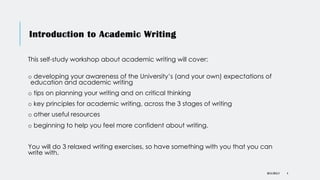Introduction to Academic Writing
DR KJ REILLY 4
This self-study workshop about academic writing will cover:
o developing your awareness of the University’s (and your own) expectations of
education and academic writing
o tips on planning your writing and on critical thinking
o key principles for academic writing, across the 3 stages of writing
o other useful resources
o beginning to help you feel more confident about writing.
You will do 3 relaxed writing exercises, so have something with you that you can
write with.
 