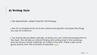 d) Writing Style
o Use appropriate, subject-specific terminology.
o Aim for a scholarly tone: try to be careful and specific and base the things
you say on evidence.
o You should discuss ideas critically, or bring your own informed perspective to
the topic. We will discuss critical thinking and writing later in this workshop,
and we have a whole workshop on it later in the term. There is also some
good advice from the University of Leicester here.
DR KJ REILLY 40
 