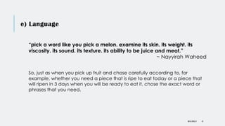 e) Language
DR KJ REILLY 41
“pick a word like you pick a melon. examine its skin. its weight. its
viscosity. its sound. its texture. its ability to be juice and meat.”
~ Nayyirah Waheed
So, just as when you pick up fruit and chose carefully according to, for
example, whether you need a piece that is ripe to eat today or a piece that
will ripen in 3 days when you will be ready to eat it, chose the exact word or
phrases that you need.
 