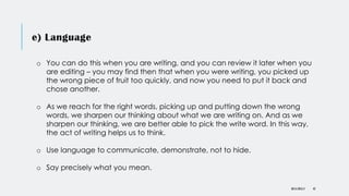 e) Language
DR KJ REILLY 42
o You can do this when you are writing, and you can review it later when you
are editing – you may find then that when you were writing, you picked up
the wrong piece of fruit too quickly, and now you need to put it back and
chose another.
o As we reach for the right words, picking up and putting down the wrong
words, we sharpen our thinking about what we are writing on. And as we
sharpen our thinking, we are better able to pick the write word. In this way,
the act of writing helps us to think.
o Use language to communicate, demonstrate, not to hide.
o Say precisely what you mean.
 