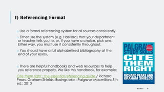 f) Referencing Format
o Use a formal referencing system for all sources consistently.
o Either use the system (e.g. Harvard) that your department
or teacher tells you to, or, if you have a choice, pick one.
Either way, you must use it consistently throughout.
o You should have a full alphabetised bibliography at the
end of your essay.
o There are helpful handbooks and web resources to help
you reference properly. We like this handbook, for example:
Cite them right : the essential referencing guide / Richard
Pears, Graham Shields. Basingstoke : Palgrave Macmillan: 8th
ed.: 2010
DR KJ REILLY 43
 