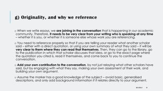 g) Originality, and why we reference
o When we write essays, we are joining in the conversation that is happening in our academic
community. Therefore, it needs to be very clear from your writing who is speaking at any time
– whether it is you, or whether it is someone else whose work you are referencing.
o You need to reference properly so that if you are telling your reader what another scholar
said – either with a direct quotation, or using your own summary of what they said – it will be
very clear to them where they can read that themselves. Then, they can go to the library, go
to the publication in which that scholar discusses that idea, or go to the exact page where
the quotation you cited is, read it themselves, and come back to you to continue the
conversation.
o Add your own contribution to the conversation, by not just relaying what other scholars have
said, but by engaging with what they say, making your own assessment of their work, and
building your own argument.
o Assume the marker has a good knowledge of the subject – avoid basic, generalised
descriptions, and only add background information if it relates directly to your argument.
DR KJ REILLY 44
 