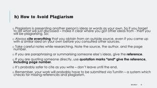 h) How to Avoid Plagiarism
o Plagiarism is presenting another person's ideas or words as your own. So if you forget
to do what we just discussed – make it clear where you got other ideas from - then you
will be plagiarising. So:
o Always cite everything that you obtain from an outside source, even if you came up
with a similar idea on your own before you consulted other sources.
o Take careful notes while researching. Note the source, the author, and the page
number.
o If you are paraphrasing or summarising someone else’s ideas, give the reference.
o If you are quoting someone directly, use quotation marks *and* give the reference,
including page number.
o It’s probably safer to cite as you write – don’t leave until the end.
o Remember, your work will probably have to be submitted via Turnitin – a system which
checks for missing references and plagiarism.
DR KJ REILLY 45
 