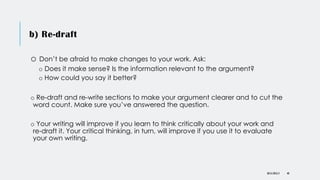 b) Re-draft
o Don’t be afraid to make changes to your work. Ask:
o Does it make sense? Is the information relevant to the argument?
o How could you say it better?
o Re-draft and re-write sections to make your argument clearer and to cut the
word count. Make sure you’ve answered the question.
o Your writing will improve if you learn to think critically about your work and
re-draft it. Your critical thinking, in turn, will improve if you use it to evaluate
your own writing.
DR KJ REILLY 48
 