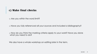 c) Make final checks
o Are you within the word limit?
o Have you fully referenced all your sources and included a bibliography?
o How do you think the marking criteria apply to your work? Have you done
what you need to do?
We also have a whole workshop on editing later in the term.
DR KJ REILLY 49
 
