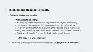 Thinking and Reading Critically
o Cultivate intellectual humility.
o Willingness to be wrong:
o Actively try to prove yours and arguments you agree with wrong.
o Use the counter-arguments: incorporate them, learn from them.
o (The very best scientists try everything they can to prove themselves
wrong, because they want their results to be as accurate as possible.)
o Admit what you don't know. That will clarify your thinking.
o This may feel uncomfortable.
o This mode of thought could be characterised as playfulness + discipline
DR KJ REILLY 53
 