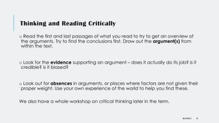 Thinking and Reading Critically
o Read the first and last passages of what you read to try to get an overview of
the arguments. Try to find the conclusions first. Draw out the argument(s) from
within the text.
o Look for the evidence supporting an argument – does it actually do its job? is it
credible? is it biased?
o Look out for absences in arguments, or places where factors are not given their
proper weight. Use your own experience of the world to help you find these.
We also have a whole workshop on critical thinking later in the term.
DR KJ REILLY 54
 