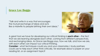 “Talk and write in a way that encourages
the mutual exchange of ideas and acts
like a midwife to people birthing their own ideas.”
Grace Lee Boggs
A great tool we have for developing our critical thinking is each other – the fact
that we are learning alongside each other, coming from different perspectives,
and exchanging ideas. As Grace Lee Boggs says, how we talk, and how we are,
with each other can impact our critical thinking.
Consider: what techniques could you and your classmates / study partners
could use to help each other think critically, for example about a paper on your
reading list, or an assignment topic?
 