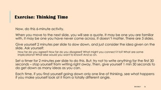 Exercise: Thinking Time
DR KJ REILLY 56
Now, do this 6-minute activity.
When you move to the next slide, you will see a quote. It may be one you are familiar
with, it may be one you have never come across. It doesn’t matter. There are 3 slides.
Give yourself 2 minutes per slide to slow down, and just consider the idea given on the
slide. Ask yourself:
How far do you agree? How far do you disagree? What might you connect it to? What are some
implications? What else would you want to know? And so on.
Set a timer for 2 minutes per slide to do this. But: try not to write anything for the first 30
seconds – stop yourself from writing right away. Then, give yourself 1 min 30 seconds to
do get down as many ideas as you can.
Each time, if you find yourself going down only one line of thinking, see what happens
if you make yourself look at it from a totally different angle.
 