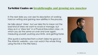 Ta-Nehisi Coates on breakthroughs and growing new muscles:
UCL WRITING LAB
In the next slide you can see his description of working
hard on writing and gaining new abilities in the process.
He talks about ‘stress’, but we take this to mean not the
bad kind of stress we want to avoid or manage, but
stress as in a ‘stress test’ in a Physical Education class – in
which you do the same run over and over again,
measuring yourself, pushing your limits, and getting faster.
(The quote is extracted from a short video he gave on
The Atlantic website – you can watch the whole thing
using the link in the title here.)
 