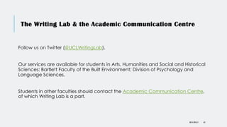The Writing Lab & the Academic Communication Centre
DR KJ REILLY 63
Follow us on Twitter (@UCLWritingLab).
Our services are available for students in Arts, Humanities and Social and Historical
Sciences; Bartlett Faculty of the Built Environment; Division of Psychology and
Language Sciences.
Students in other faculties should contact the Academic Communication Centre,
of which Writing Lab is a part.
 